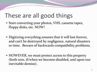 These are all good things
 Start converting your photos, VHS, cassette tapes,
  floppy disks, etc. NOW!

 Digitizing everything ensures that it will last forever,
  and can’t be destroyed by negligence, natural disasters
  or time. Beware of backwards compatibility problems.

 HOWEVER, we must protect access to this property
  (both now, if/when we become disabled, and upon our
  inevitable demise).
                                                             6
 
