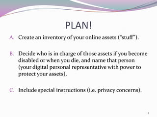 PLAN!
A. Create an inventory of your online assets (“stuff”).


B. Decide who is in charge of those assets if you become
   disabled or when you die, and name that person
   (your digital personal representative with power to
   protect your assets).

C. Include special instructions (i.e. privacy concerns).



                                                           8
 