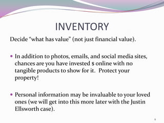 INVENTORY
Decide “what has value” (not just financial value).

 In addition to photos, emails, and social media sites,
  chances are you have invested $ online with no
  tangible products to show for it. Protect your
  property!

 Personal information may be invaluable to your loved
  ones (we will get into this more later with the Justin
  Ellsworth case).
                                                           9
 