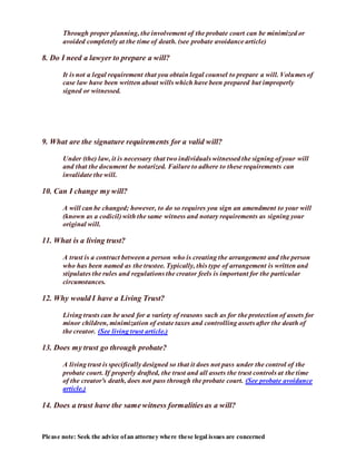 Please note: Seek the advice ofan attorney where these legal issues are concerned
Through proper planning, the involvement of the probate court can be minimized or
avoided completely at the time of death. (see probate avoidance article)
8. Do I need a lawyer to prepare a will?
It is not a legal requirement that you obtain legal counsel to prepare a will. Volumes of
case law have been written about wills which have been prepared but improperly
signed or witnessed.
9. What are the signature requirements for a valid will?
Under (the) law, it is necessary that two individuals witnessed the signing of your will
and that the document be notarized. Failure to adhere to these requirements can
invalidate the will.
10. Can I change my will?
A will can be changed; however, to do so requires you sign an amendment to your will
(known as a codicil) with the same witness and notary requirements as signing your
original will.
11. What is a living trust?
A trust is a contract between a person who is creating the arrangement and the person
who has been named as the trustee. Typically, this type of arrangement is written and
stipulates the rules and regulations the creator feels is important for the particular
circumstances.
12. Why would I have a Living Trust?
Living trusts can be used for a variety of reasons such as for the protection of assets for
minor children, minimization of estate taxes and controlling assets after the death of
the creator. (See living trust article.)
13. Does my trust go through probate?
A living trust is specifically designed so that it does not pass under the control of the
probate court. If properly drafted, the trust and all assets the trust controls at the time
of the creator's death, does not pass through the probate court. (See probate avoidance
article.)
14. Does a trust have the same witness formalities as a will?
 