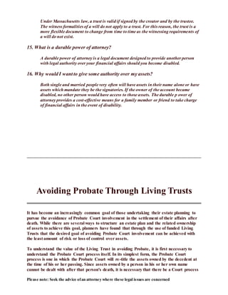 Please note: Seek the advice ofan attorney where these legal issues are concerned
Under Massachusetts law, a trust is valid if signed by the creator and by the trustee.
The witness formalities of a will do not apply to a trust. For this reason, the trust is a
more flexible document to change from time to time as the witnessing requirements of
a will do not exist.
15. What is a durable power of attorney?
A durable power of attorney is a legal document designed to provide another person
with legal authority over your financial affairs should you become disabled.
16. Why would I want to give some authority over my assets?
Both single and married people very often will have assets in their name alone or have
assets which mandate they be the signatories. If the owner of the account became
disabled, no other person would have access to those assets. The durable p ower of
attorney provides a cost-effective means for a family member or friend to take charge
of financial affairs in the event of disability.
Avoiding Probate Through Living Trusts
It has become an increasingly common goal of those undertaking their estate planning to
pursue the avoidance of Probate Court involvement in the settlement of their affairs after
death. While there are several ways to structure an estate plan and the related ownership
of assets to achieve this goal, planners have found that through the use of funded Living
Trusts that the desired goal of avoiding Probate Court involvement can be achieved with
the least amount of risk or loss of control over assets.
To understand the value of the Living Trust in avoiding Probate, it is first necessary to
understand the Probate Court process itself. In its simplest form, the Probate Court
process is one in which the Probate Court will re-title the assets owned by the decedent at
the time of his or her passing. Since assets owned by a person in his or her own name
cannot be dealt with after that person's death, it is necessary that there be a Court process
 