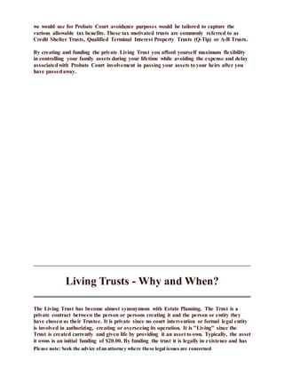 Please note: Seek the advice ofan attorney where these legal issues are concerned
we would use for Probate Court avoidance purposes would be tailored to capture the
various allowable tax benefits. These tax motivated trusts are commonly referred to as
Credit Shelter Trusts, Qualified Terminal Interest Property Trusts (Q-Tip) or A-B Trusts.
By creating and funding the private Living Trust you afford yourself maximum flexibility
in controlling your family assets during your lifetime while avoiding the expense and delay
associatedwith Probate Court involvement in passing your assets to your heirs after you
have passedaway.
Living Trusts - Why and When?
The Living Trust has become almost synonymous with Estate Planning. The Trust is a
private contract between the person or persons creating it and the person or entity they
have chosen as their Trustee. It is private since no court intervention or formal legal entity
is involved in authorizing, creating or overseeing its operation. It is "Living" since the
Trust is created currently and given life by providing it an asset to own. Typically, the asset
it owns is an initial funding of $20.00. By funding the trust it is legally in existence and has
 