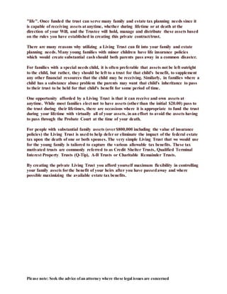 Please note: Seek the advice ofan attorney where these legal issues are concerned
"life". Once funded the trust can serve many family and estate tax planning needs since it
is capable of receiving assets at anytime, whether during lifetime or at death at the
direction of your Will, and the Trustee will hold, manage and distribute these assets based
on the rules you have established in creating this private contract/trust.
There are many reasons why utilizing a Living Trust can fit into your family and estate
planning needs. Many young families with minor children have life insurance policies
which would create substantial cash should both parents pass away in a common disaster.
For families with a special needs child, it is often preferable that assets not be left outright
to the child, but rather, they should be left to a trust for that child's benefit, to supplement
any other financial resources that the child may be receiving. Similarly, in families where a
child has a substance abuse problem the parents may want that child's inheritance to pass
to their trust to be held for that child's benefit for some period of time.
One opportunity afforded by a Living Trust is that it can receive and own assets at
anytime. While most families elect not to have assets (other than the initial $20.00) pass to
the trust during their lifetimes, there are occasions where it is appropriate to fund the trust
during your lifetime with virtually all of your assets, in an effort to avoid the assets having
to pass through the Probate Court at the time of your death.
For people with substantial family assets (over$800,000 including the value of insurance
policies) the Living Trust is used to help defer or eliminate the impact of the federal estate
tax upon the death of one or both spouses. The very simple Living Trust that we would use
for the young family is tailored to capture the various allowable tax benefits. These tax
motivated trusts are commonly referred to as Credit Shelter Trusts, Qualified Terminal
Interest Property Trusts (Q-Tip), A-B Trusts or Charitable Remainder Trusts.
By creating the private Living Trust you afford yourself maximum flexibility in controlling
your family assets forthe benefit of your heirs after you have passedaway and where
possible maximizing the available estate tax benefits.
 