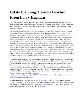 Estate Planning: Lessons Learned
From Larry Hagman
Larry Hagman died in November of 2012 after complications with throat cancer. Hagman was best
known as an actor that portrayed oil baron J.R. Ewing on the drama "Dallas" from 1978 to 1991 and also
starred in the sitcom “I Dream of Jeannie". There is several estate planning lesson that can be learned
from Larry Hagman.

The lesson about planning an estate is to take advantage of second chances and wake up calls. Hagman
had an acknowledged alcohol problem and drank heavily during his career as a television actor. He
claimed in a 1995 interview with People magazine that "the drinking sometimes made it harder to
remember lines, but I liked that constant feeling of being mildly loaded”. Later in his life, Hagman was
diagnosed with cirrhosis of the liver and required a life-saving liver transplant in 1995. Many times it
takes a health scare as a wakeup call for the average person to begin thinking about estate planning and
thinking about leaving a legacy behind. Many people do not get a second chance at life like Hagman did,
but once one is granted a reprieve from death there is no better time to acknowledge mortality and begin
planning. It is never too early to begin planning with at least a simple last will and testament, advance
health directives, and a durable power of attorney, and there is no right time to begin. Some health events
that one may suffer from may be more immediately fatal such as a heart attack or car accident that may
not leave time for a second chance like Hagman received. It is better to have estate planning documents in
place before they are needed and before it is too late to make them.

Another lesson that Hagman taught was to use his second chance to leave behind a legacy of charity and
good works. Hagman worked with American Cancer Society's annual Great American Smokeout and the
National Kidney Foundation later in his life to raise awareness and help raise money for those causes.
Sometimes it is more important to leave behind a legacy that is not measured in dollars and assets as
memories of helping and giving can last longer than just leaving behind possessions. Hagman used his
health problems as a way to help others and teach other to be healthy and avoid the results that happened
to him. It would have been easy for Hagman to give up, but he will long be remembered for fighting on.
For more information on this article please visit
http://estateplanning.ekglaw.com/post/36608881185/larry-hagman-estate-planning-lessons-about-second
and http://estateplanning.ekglaw.com

Evan Guthrie Law Firm is licensed to practice law throughout the state of South Carolina. The Evan
Guthrie Law Firm practices in the areas of estate planning probate personal injury and divorce and family
law. For further information visit his website at http://www.ekglaw.com . Evan Guthrie Law Firm 164
Market Street Suite 362 Charleston SC 29401 843-926-3813
 