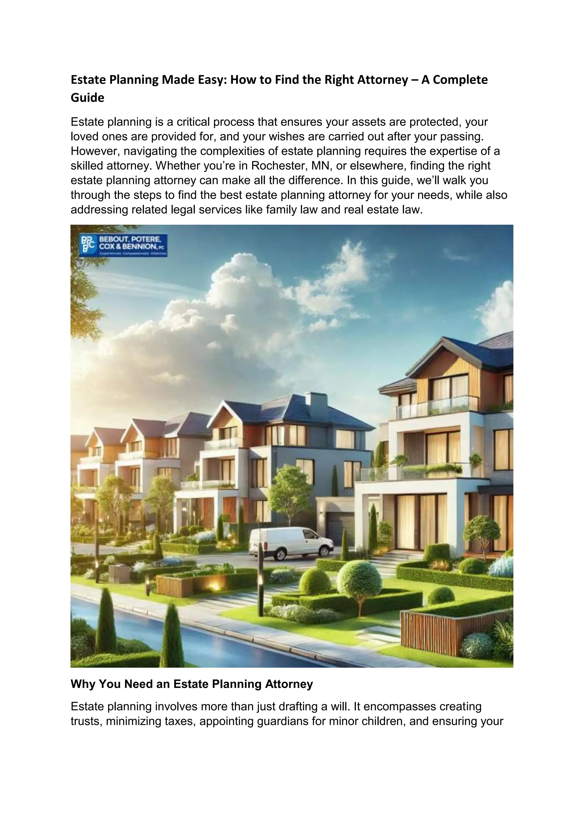 Estate Planning Made Easy: How to Find the Right Attorney – A Complete
Guide
Estate planning is a critical process that ensures your assets are protected, your
loved ones are provided for, and your wishes are carried out after your passing.
However, navigating the complexities of estate planning requires the expertise of a
skilled attorney. Whether you’re in Rochester, MN, or elsewhere, finding the right
estate planning attorney can make all the difference. In this guide, we’ll walk you
through the steps to find the best estate planning attorney for your needs, while also
addressing related legal services like family law and real estate law.
Why You Need an Estate Planning Attorney
Estate planning involves more than just drafting a will. It encompasses creating
trusts, minimizing taxes, appointing guardians for minor children, and ensuring your
 