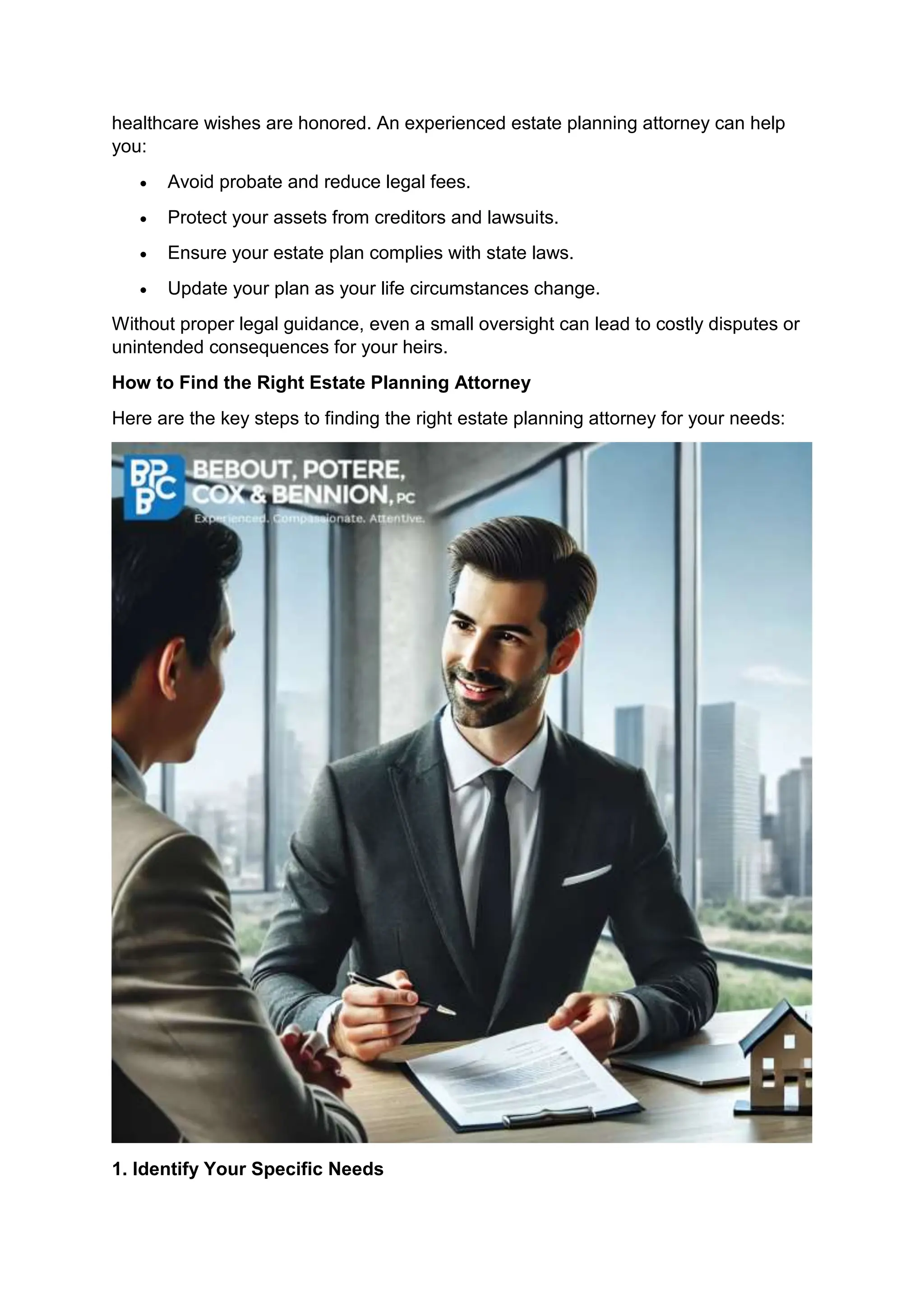 healthcare wishes are honored. An experienced estate planning attorney can help
you:
• Avoid probate and reduce legal fees.
• Protect your assets from creditors and lawsuits.
• Ensure your estate plan complies with state laws.
• Update your plan as your life circumstances change.
Without proper legal guidance, even a small oversight can lead to costly disputes or
unintended consequences for your heirs.
How to Find the Right Estate Planning Attorney
Here are the key steps to finding the right estate planning attorney for your needs:
1. Identify Your Specific Needs
 