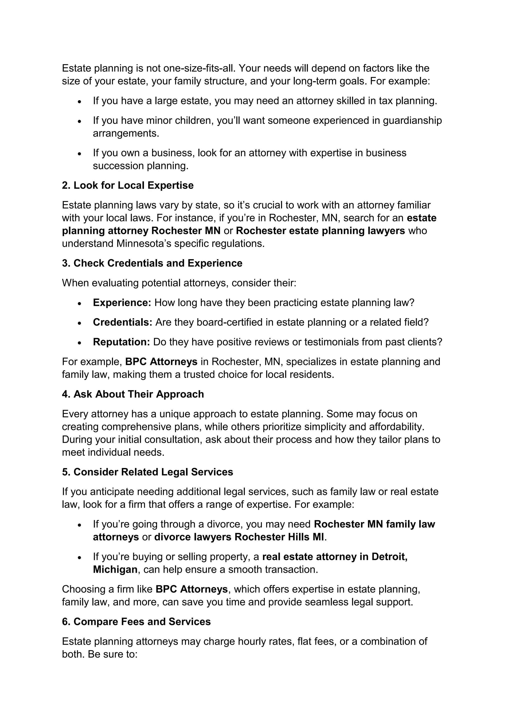 Estate planning is not one-size-fits-all. Your needs will depend on factors like the
size of your estate, your family structure, and your long-term goals. For example:
• If you have a large estate, you may need an attorney skilled in tax planning.
• If you have minor children, you’ll want someone experienced in guardianship
arrangements.
• If you own a business, look for an attorney with expertise in business
succession planning.
2. Look for Local Expertise
Estate planning laws vary by state, so it’s crucial to work with an attorney familiar
with your local laws. For instance, if you’re in Rochester, MN, search for an estate
planning attorney Rochester MN or Rochester estate planning lawyers who
understand Minnesota’s specific regulations.
3. Check Credentials and Experience
When evaluating potential attorneys, consider their:
• Experience: How long have they been practicing estate planning law?
• Credentials: Are they board-certified in estate planning or a related field?
• Reputation: Do they have positive reviews or testimonials from past clients?
For example, BPC Attorneys in Rochester, MN, specializes in estate planning and
family law, making them a trusted choice for local residents.
4. Ask About Their Approach
Every attorney has a unique approach to estate planning. Some may focus on
creating comprehensive plans, while others prioritize simplicity and affordability.
During your initial consultation, ask about their process and how they tailor plans to
meet individual needs.
5. Consider Related Legal Services
If you anticipate needing additional legal services, such as family law or real estate
law, look for a firm that offers a range of expertise. For example:
• If you’re going through a divorce, you may need Rochester MN family law
attorneys or divorce lawyers Rochester Hills MI.
• If you’re buying or selling property, a real estate attorney in Detroit,
Michigan, can help ensure a smooth transaction.
Choosing a firm like BPC Attorneys, which offers expertise in estate planning,
family law, and more, can save you time and provide seamless legal support.
6. Compare Fees and Services
Estate planning attorneys may charge hourly rates, flat fees, or a combination of
both. Be sure to:
 