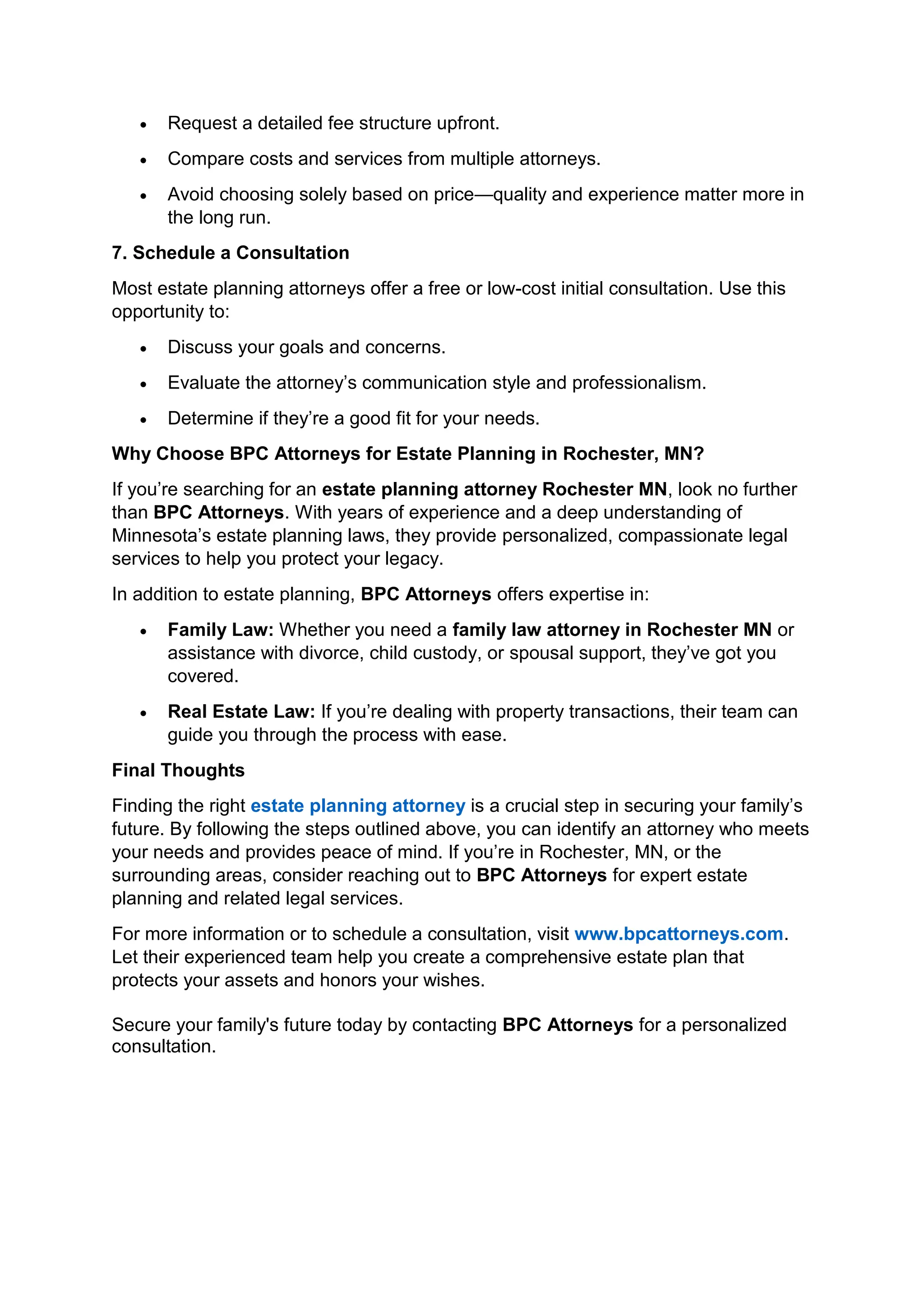 • Request a detailed fee structure upfront.
• Compare costs and services from multiple attorneys.
• Avoid choosing solely based on price—quality and experience matter more in
the long run.
7. Schedule a Consultation
Most estate planning attorneys offer a free or low-cost initial consultation. Use this
opportunity to:
• Discuss your goals and concerns.
• Evaluate the attorney’s communication style and professionalism.
• Determine if they’re a good fit for your needs.
Why Choose BPC Attorneys for Estate Planning in Rochester, MN?
If you’re searching for an estate planning attorney Rochester MN, look no further
than BPC Attorneys. With years of experience and a deep understanding of
Minnesota’s estate planning laws, they provide personalized, compassionate legal
services to help you protect your legacy.
In addition to estate planning, BPC Attorneys offers expertise in:
• Family Law: Whether you need a family law attorney in Rochester MN or
assistance with divorce, child custody, or spousal support, they’ve got you
covered.
• Real Estate Law: If you’re dealing with property transactions, their team can
guide you through the process with ease.
Final Thoughts
Finding the right estate planning attorney is a crucial step in securing your family’s
future. By following the steps outlined above, you can identify an attorney who meets
your needs and provides peace of mind. If you’re in Rochester, MN, or the
surrounding areas, consider reaching out to BPC Attorneys for expert estate
planning and related legal services.
For more information or to schedule a consultation, visit www.bpcattorneys.com.
Let their experienced team help you create a comprehensive estate plan that
protects your assets and honors your wishes.
Secure your family's future today by contacting BPC Attorneys for a personalized
consultation.
 