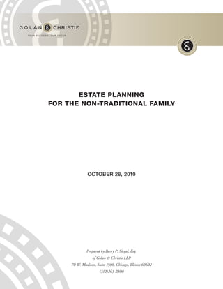 ESTATE PLANNING
FOR THE NON-TRADITIONAL FAMILY




               OCTOBER 28, 2010




              Prepared by Barry P. Siegal, Esq.
                  of Golan & Christie LLP
     70 W. Madison, Suite 1500, Chicago, Illinois 60602
                      (312)263-2300
 