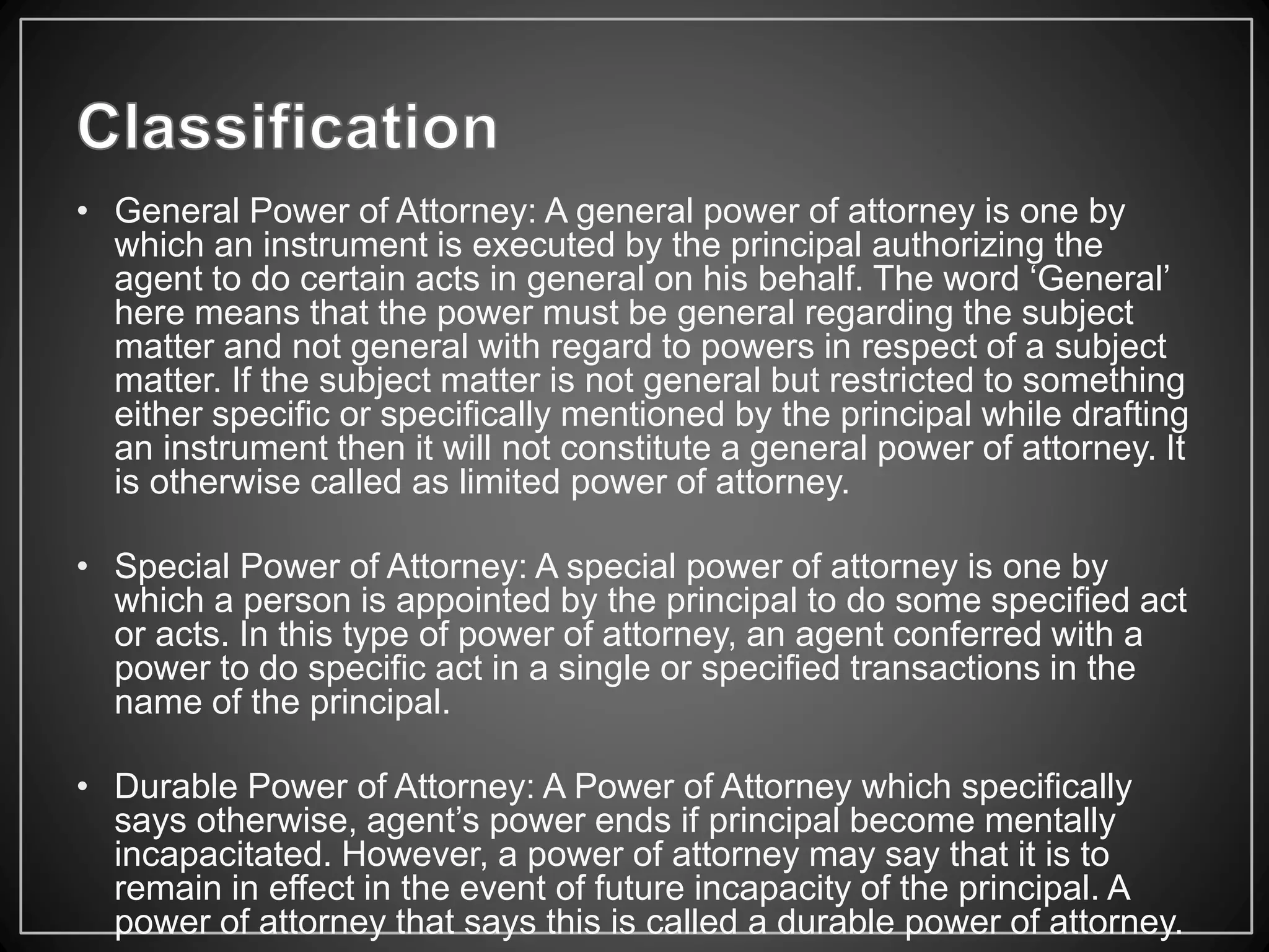 • General Power of Attorney: A general power of attorney is one by
which an instrument is executed by the principal authorizing the
agent to do certain acts in general on his behalf. The word ‘General’
here means that the power must be general regarding the subject
matter and not general with regard to powers in respect of a subject
matter. If the subject matter is not general but restricted to something
either specific or specifically mentioned by the principal while drafting
an instrument then it will not constitute a general power of attorney. It
is otherwise called as limited power of attorney.
• Special Power of Attorney: A special power of attorney is one by
which a person is appointed by the principal to do some specified act
or acts. In this type of power of attorney, an agent conferred with a
power to do specific act in a single or specified transactions in the
name of the principal.
• Durable Power of Attorney: A Power of Attorney which specifically
says otherwise, agent’s power ends if principal become mentally
incapacitated. However, a power of attorney may say that it is to
remain in effect in the event of future incapacity of the principal. A
power of attorney that says this is called a durable power of attorney.
 