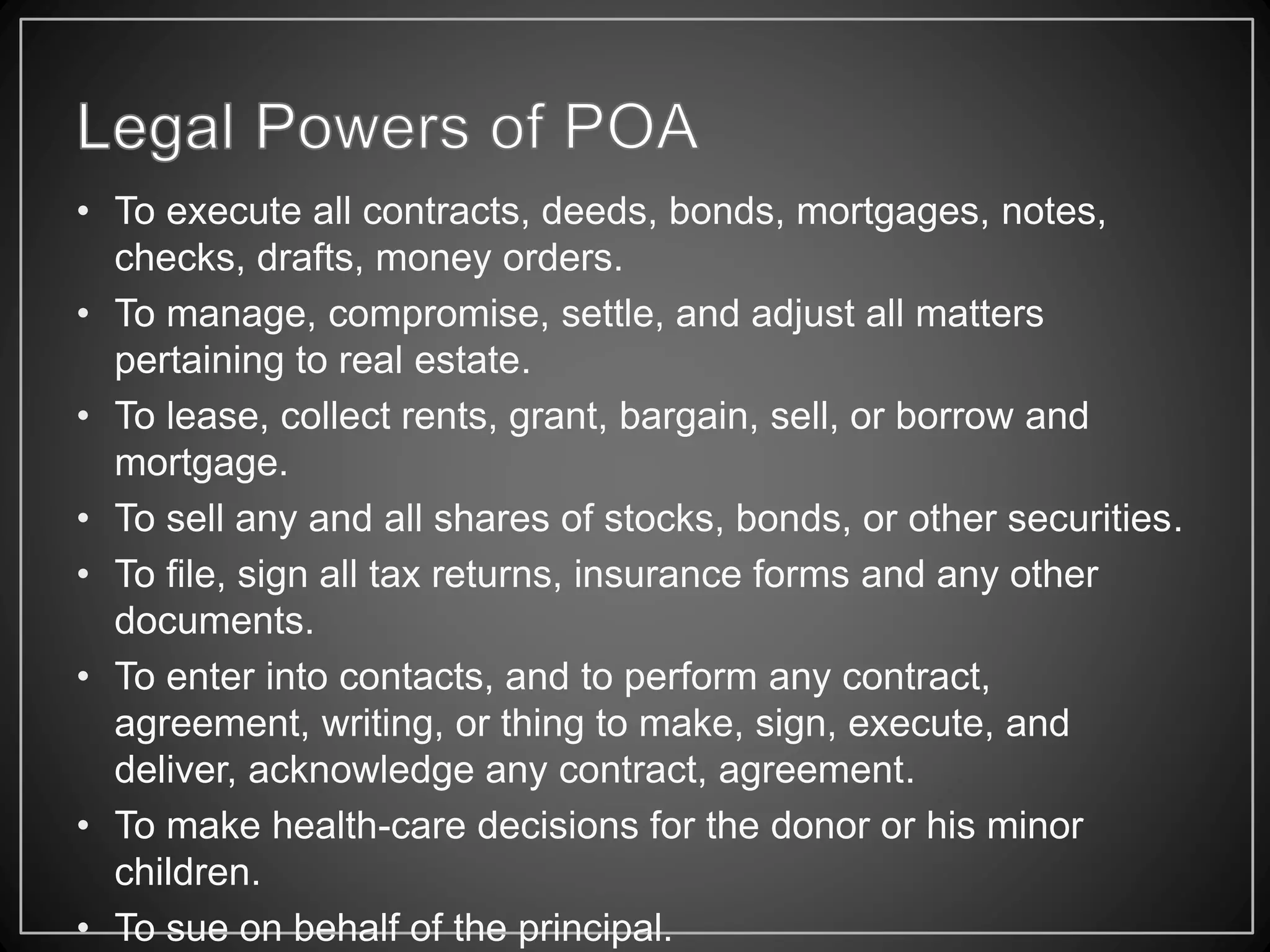 • To execute all contracts, deeds, bonds, mortgages, notes,
checks, drafts, money orders.
• To manage, compromise, settle, and adjust all matters
pertaining to real estate.
• To lease, collect rents, grant, bargain, sell, or borrow and
mortgage.
• To sell any and all shares of stocks, bonds, or other securities.
• To file, sign all tax returns, insurance forms and any other
documents.
• To enter into contacts, and to perform any contract,
agreement, writing, or thing to make, sign, execute, and
deliver, acknowledge any contract, agreement.
• To make health-care decisions for the donor or his minor
children.
• To sue on behalf of the principal.
 