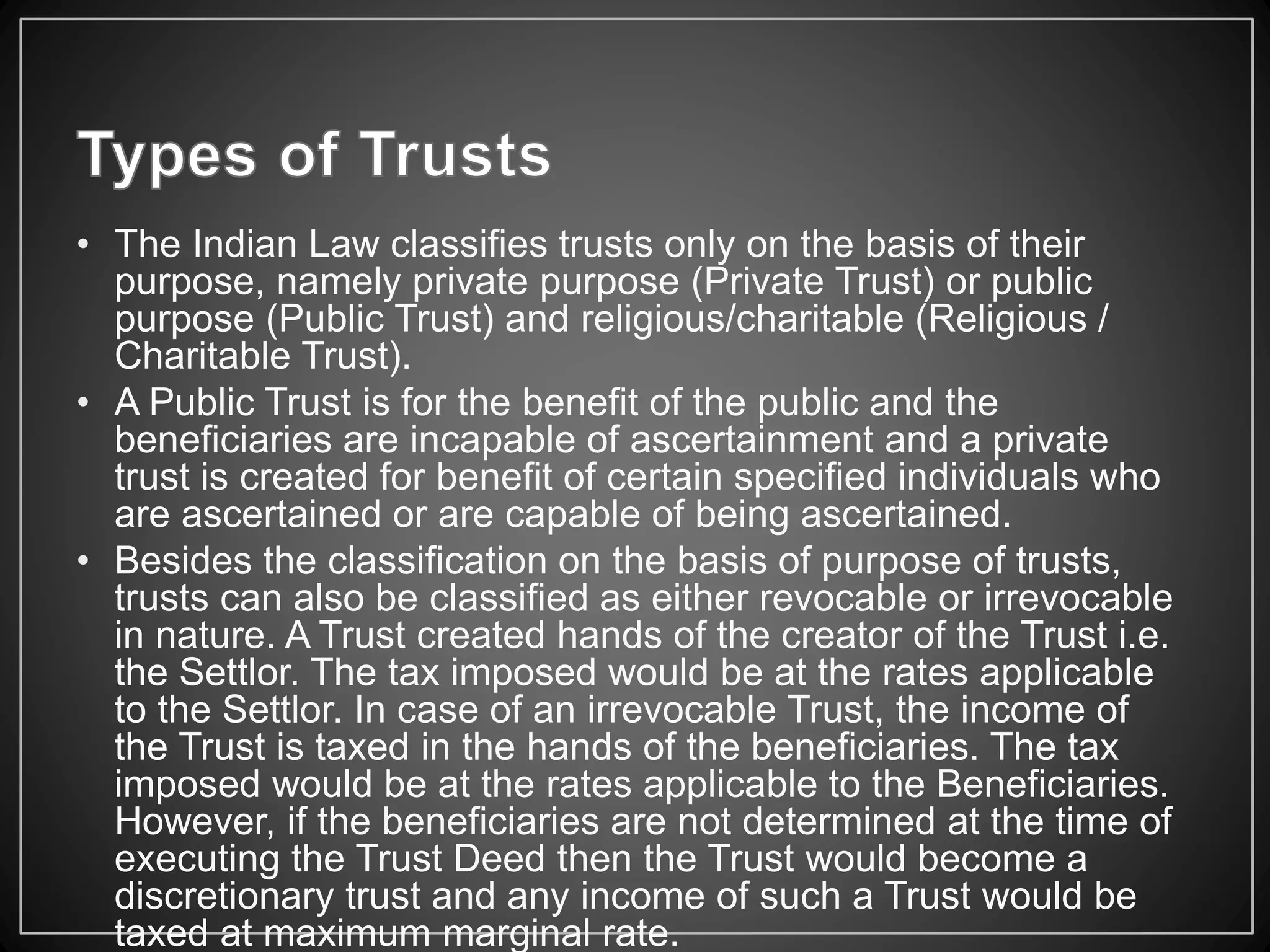 • The Indian Law classifies trusts only on the basis of their
purpose, namely private purpose (Private Trust) or public
purpose (Public Trust) and religious/charitable (Religious /
Charitable Trust).
• A Public Trust is for the benefit of the public and the
beneficiaries are incapable of ascertainment and a private
trust is created for benefit of certain specified individuals who
are ascertained or are capable of being ascertained.
• Besides the classification on the basis of purpose of trusts,
trusts can also be classified as either revocable or irrevocable
in nature. A Trust created hands of the creator of the Trust i.e.
the Settlor. The tax imposed would be at the rates applicable
to the Settlor. In case of an irrevocable Trust, the income of
the Trust is taxed in the hands of the beneficiaries. The tax
imposed would be at the rates applicable to the Beneficiaries.
However, if the beneficiaries are not determined at the time of
executing the Trust Deed then the Trust would become a
discretionary trust and any income of such a Trust would be
taxed at maximum marginal rate.
 