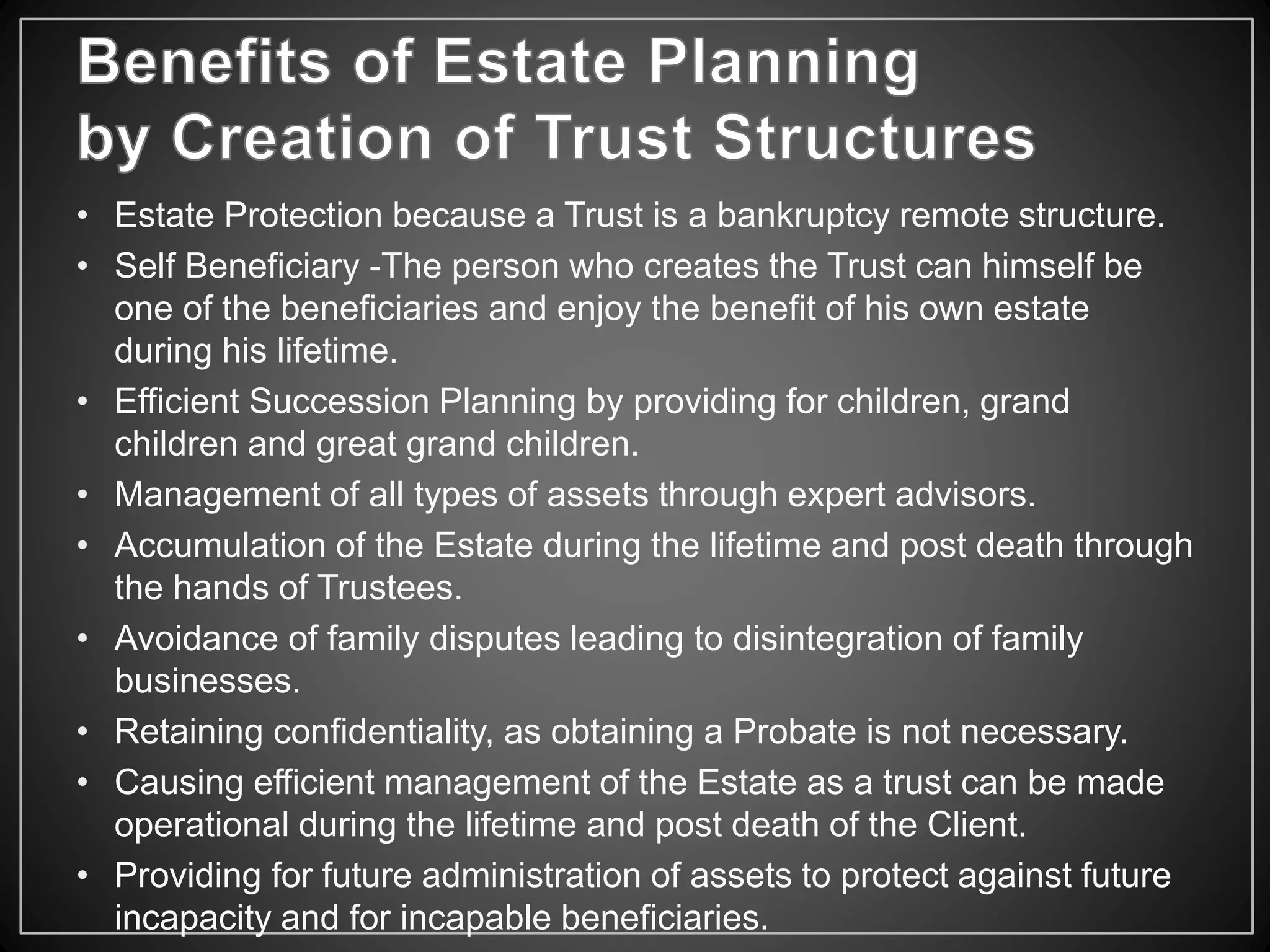 • Estate Protection because a Trust is a bankruptcy remote structure.
• Self Beneficiary -The person who creates the Trust can himself be
one of the beneficiaries and enjoy the benefit of his own estate
during his lifetime.
• Efficient Succession Planning by providing for children, grand
children and great grand children.
• Management of all types of assets through expert advisors.
• Accumulation of the Estate during the lifetime and post death through
the hands of Trustees.
• Avoidance of family disputes leading to disintegration of family
businesses.
• Retaining confidentiality, as obtaining a Probate is not necessary.
• Causing efficient management of the Estate as a trust can be made
operational during the lifetime and post death of the Client.
• Providing for future administration of assets to protect against future
incapacity and for incapable beneficiaries.
 