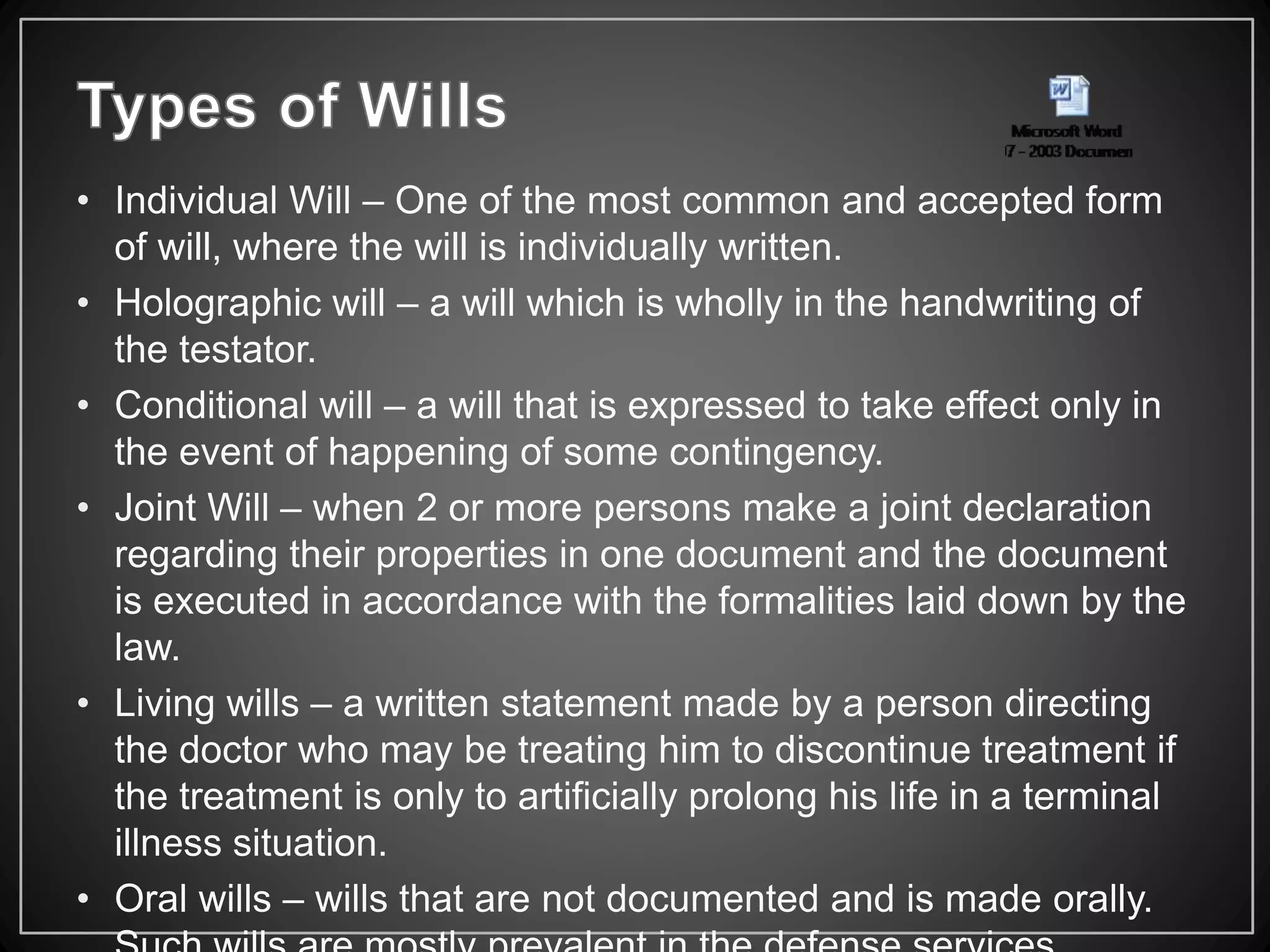 • Individual Will – One of the most common and accepted form
of will, where the will is individually written.
• Holographic will – a will which is wholly in the handwriting of
the testator.
• Conditional will – a will that is expressed to take effect only in
the event of happening of some contingency.
• Joint Will – when 2 or more persons make a joint declaration
regarding their properties in one document and the document
is executed in accordance with the formalities laid down by the
law.
• Living wills – a written statement made by a person directing
the doctor who may be treating him to discontinue treatment if
the treatment is only to artificially prolong his life in a terminal
illness situation.
• Oral wills – wills that are not documented and is made orally.
 