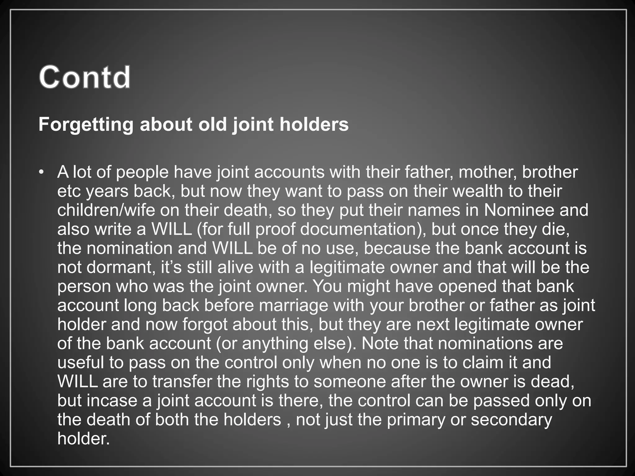 Forgetting about old joint holders
• A lot of people have joint accounts with their father, mother, brother
etc years back, but now they want to pass on their wealth to their
children/wife on their death, so they put their names in Nominee and
also write a WILL (for full proof documentation), but once they die,
the nomination and WILL be of no use, because the bank account is
not dormant, it’s still alive with a legitimate owner and that will be the
person who was the joint owner. You might have opened that bank
account long back before marriage with your brother or father as joint
holder and now forgot about this, but they are next legitimate owner
of the bank account (or anything else). Note that nominations are
useful to pass on the control only when no one is to claim it and
WILL are to transfer the rights to someone after the owner is dead,
but incase a joint account is there, the control can be passed only on
the death of both the holders , not just the primary or secondary
holder.
 