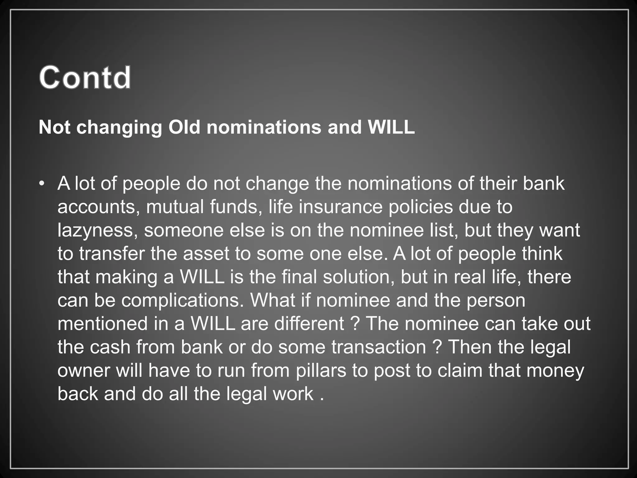 Not changing Old nominations and WILL
• A lot of people do not change the nominations of their bank
accounts, mutual funds, life insurance policies due to
lazyness, someone else is on the nominee list, but they want
to transfer the asset to some one else. A lot of people think
that making a WILL is the final solution, but in real life, there
can be complications. What if nominee and the person
mentioned in a WILL are different ? The nominee can take out
the cash from bank or do some transaction ? Then the legal
owner will have to run from pillars to post to claim that money
back and do all the legal work .
 