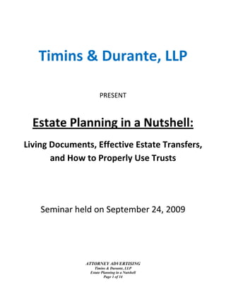  

 




       Timins & Durante, LLP 
 

 


                         PRESENT 
 



      Estate Planning in a Nutshell: 
    Living Documents, Effective Estate Transfers, 
           and How to Properly Use Trusts 
                                   
                                   
        Seminar held on September 24, 2009 




                   ATTORNEY ADVERTISING
                      Timins & Durante, LLP
                    Estate Planning in a Nutshell
                            Page 1 of 14 
 
