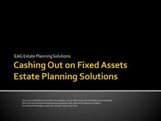EAG Estate Planning Solutions




   This is not a solicitation to enroll in any program, nor an offer to provide coverage to any individual.
   This is for informational and educational purposes only, and not for general circulation.
   To end this Presentation, press the “escape” key at any time.
 