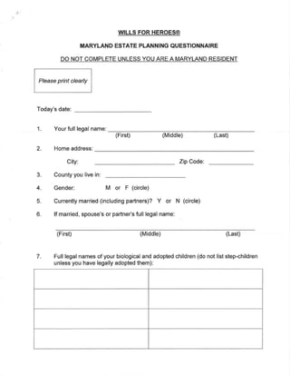 WILLS FOR HEROES@
MARYLAND ESTATE PLANNING QUESTIONNAIRE
DO NOT COMPLETE UNLESS YOU ARE A MARYLAND RESIDENT
Please print clearly
Today's date:
1. Your full legal name:
(First) (Middle) (Last)
2. Home address'
City: Zip Code:
3. County you live in:
4. Gender: M or F (circle)
5. Currently married (including partners)? Y or N (circle)
6. If married, spouse's or partner's full legal name:
(First) (Middle) (Last)
7 Full legal names of your biological and adopted children (do not list step-children
unless you have legally adopted them):
 