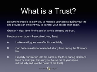 What is a Trust?
Document created to allow you to manage your assets during your life
and provides an efficient way to transfer your assets after death.
Grantor = legal term for the person who is creating the trust.
Most common type = Revocable Living Trust.
A. Unlike a will, goes into effect immediately;
B. Can be terminated or amended at any time during the Grantor’s
life;
C. Property transferred into the name of the trust during Grantor’s
life (For example: transfer your house out of your name
individually and into the name of the trust).
 