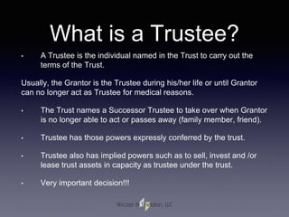 What is a Trustee?
• A Trustee is the individual named in the Trust to carry out the
terms of the Trust.
Usually, the Grantor is the Trustee during his/her life or until Grantor
can no longer act as Trustee for medical reasons.
• The Trust names a Successor Trustee to take over when Grantor
is no longer able to act or passes away (family member, friend).
• Trustee has those powers expressly conferred by the trust.
• Trustee also has implied powers such as to sell, invest and /or
lease trust assets in capacity as trustee under the trust.
• Very important decision!!!
 