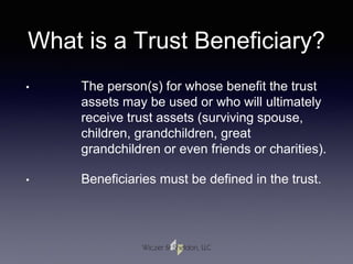 What is a Trust Beneficiary?
• The person(s) for whose benefit the trust
assets may be used or who will ultimately
receive trust assets (surviving spouse,
children, grandchildren, great
grandchildren or even friends or charities).
• Beneficiaries must be defined in the trust.
 
