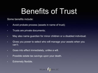 Benefits of Trust
Some benefits include:
• Avoid probate process (assets in name of trust);
• Trusts are private documents;
• May also name guardian for minor children or a disabled individual;
• Gives you power to select who will manage your assets when you
can’t;
• Goes into effect immediately, unlike a will.
• Possible estate tax savings upon your death.
• Extremely flexible.
 