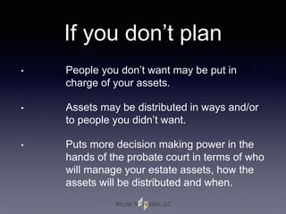 If you don’t plan
• People you don’t want may be put in
charge of your assets.
• Assets may be distributed in ways and/or
to people you didn’t want.
• Puts more decision making power in the
hands of the probate court in terms of who
will manage your estate assets, how the
assets will be distributed and when.
 