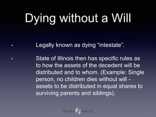 Dying without a Will
• Legally known as dying “intestate”.
• State of Illinois then has specific rules as
to how the assets of the decedent will be
distributed and to whom. (Example: Single
person, no children dies without will -
assets to be distributed in equal shares to
surviving parents and siblings).
 
