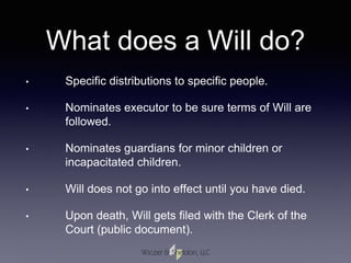 What does a Will do?
• Specific distributions to specific people.
• Nominates executor to be sure terms of Will are
followed.
• Nominates guardians for minor children or
incapacitated children.
• Will does not go into effect until you have died.
• Upon death, Will gets filed with the Clerk of the
Court (public document).
 