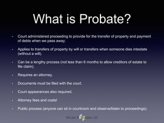 What is Probate?
• Court administered proceeding to provide for the transfer of property and payment
of debts when we pass away.
• Applies to transfers of property by will or transfers when someone dies intestate
(without a will).
• Can be a lengthy process (not less than 6 months to allow creditors of estate to
file claim).
• Requires an attorney.
• Documents must be filed with the court.
• Court appearances also required.
• Attorney fees and costs!
• Public process (anyone can sit in courtroom and observe/listen to proceedings).
 
