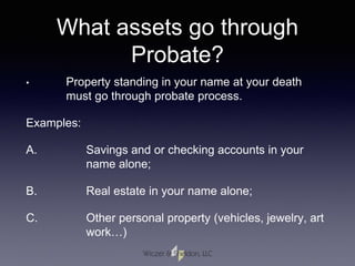 What assets go through
Probate?
• Property standing in your name at your death
must go through probate process.
Examples:
A. Savings and or checking accounts in your
name alone;
B. Real estate in your name alone;
C. Other personal property (vehicles, jewelry, art
work…)
 