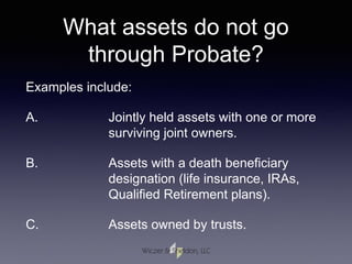 What assets do not go
through Probate?
Examples include:
A. Jointly held assets with one or more
surviving joint owners.
B. Assets with a death beneficiary
designation (life insurance, IRAs,
Qualified Retirement plans).
C. Assets owned by trusts.
 