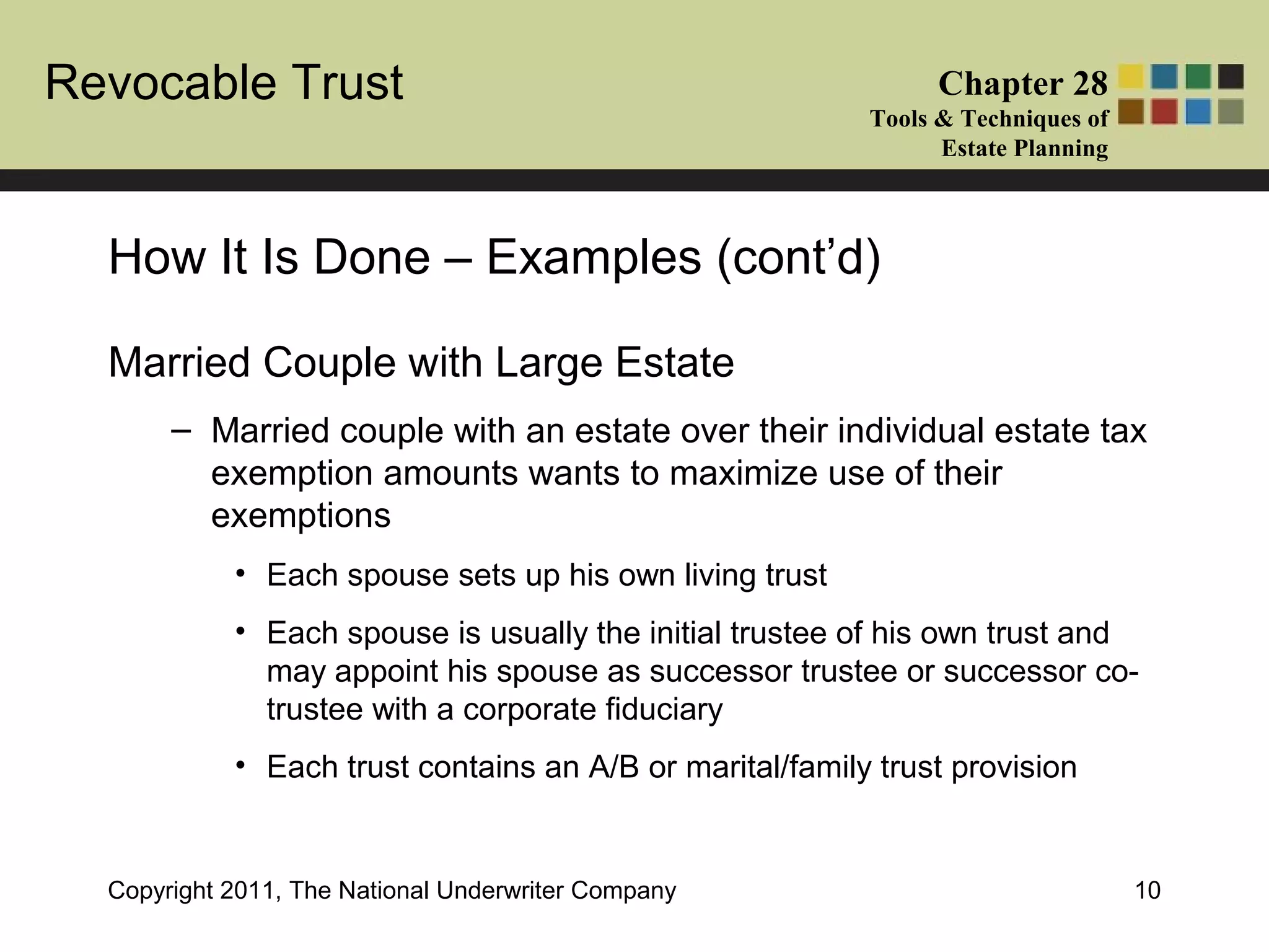 Revocable Trust Chapter 28
Tools & Techniques of
Estate Planning
Copyright 2011, The National Underwriter Company 10
Married Couple with Large Estate
– Married couple with an estate over their individual estate tax
exemption amounts wants to maximize use of their
exemptions
• Each spouse sets up his own living trust
• Each spouse is usually the initial trustee of his own trust and
may appoint his spouse as successor trustee or successor co-
trustee with a corporate fiduciary
• Each trust contains an A/B or marital/family trust provision
How It Is Done – Examples (cont’d)
 