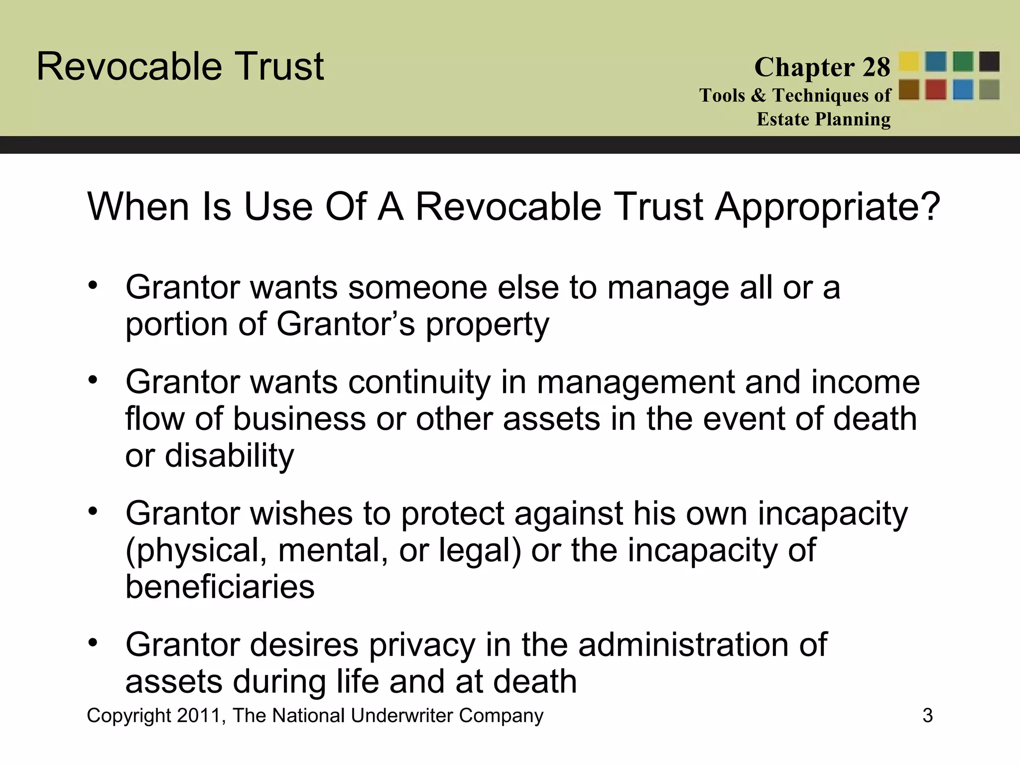 Revocable Trust Chapter 28
Tools & Techniques of
Estate Planning
Copyright 2011, The National Underwriter Company 3
• Grantor wants someone else to manage all or a
portion of Grantor’s property
• Grantor wants continuity in management and income
flow of business or other assets in the event of death
or disability
• Grantor wishes to protect against his own incapacity
(physical, mental, or legal) or the incapacity of
beneficiaries
• Grantor desires privacy in the administration of
assets during life and at death
When Is Use Of A Revocable Trust Appropriate?
 
