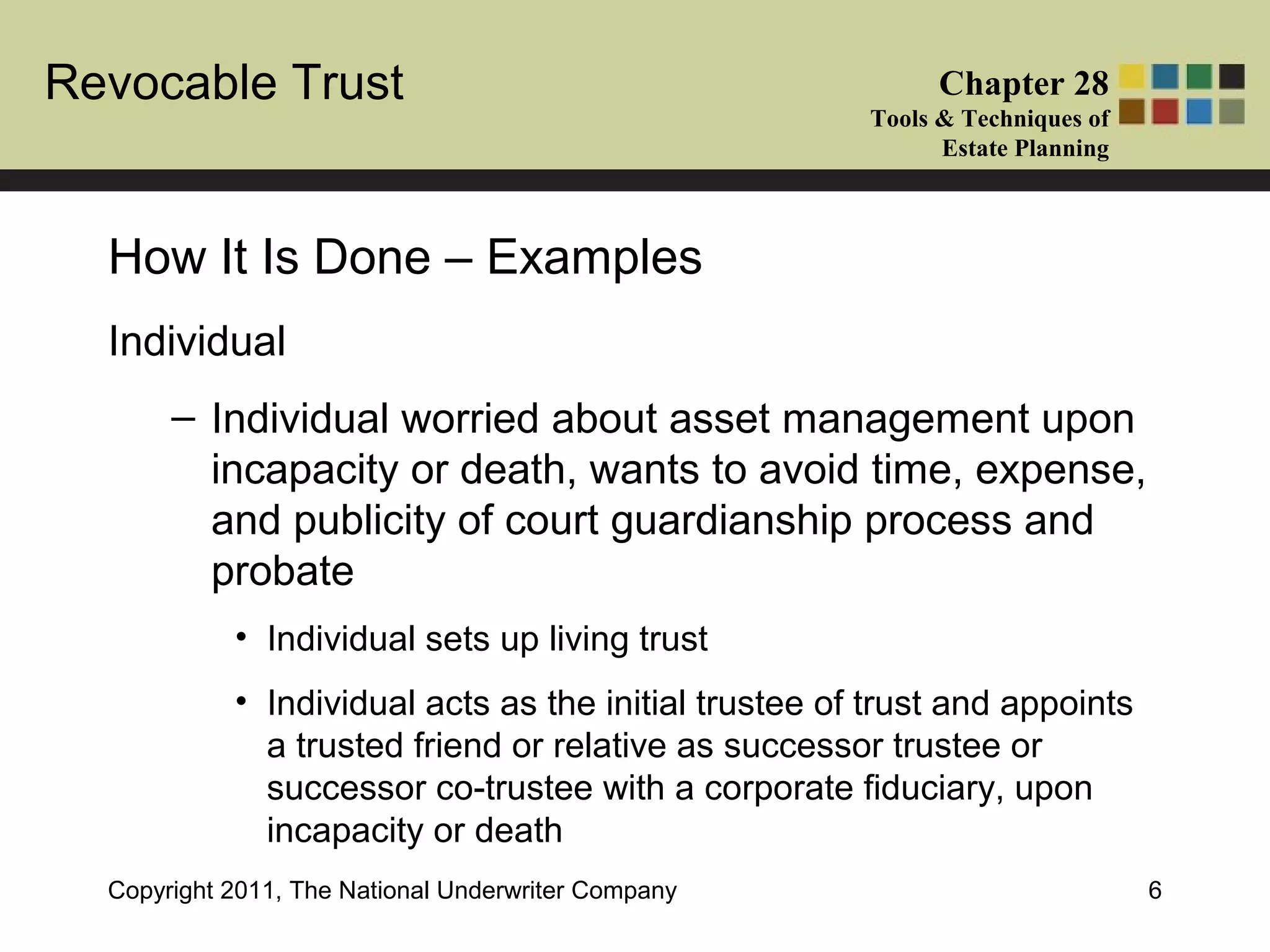 Revocable Trust Chapter 28
Tools & Techniques of
Estate Planning
Copyright 2011, The National Underwriter Company 6
Individual
– Individual worried about asset management upon
incapacity or death, wants to avoid time, expense,
and publicity of court guardianship process and
probate
• Individual sets up living trust
• Individual acts as the initial trustee of trust and appoints
a trusted friend or relative as successor trustee or
successor co-trustee with a corporate fiduciary, upon
incapacity or death
How It Is Done – Examples
 