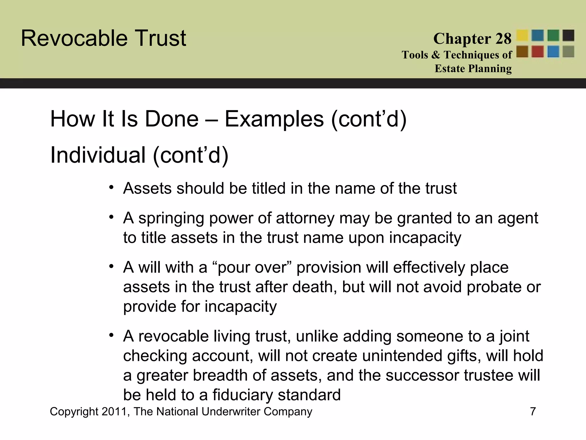 Revocable Trust Chapter 28
Tools & Techniques of
Estate Planning
Copyright 2011, The National Underwriter Company 7
Individual (cont’d)
• Assets should be titled in the name of the trust
• A springing power of attorney may be granted to an agent
to title assets in the trust name upon incapacity
• A will with a “pour over” provision will effectively place
assets in the trust after death, but will not avoid probate or
provide for incapacity
• A revocable living trust, unlike adding someone to a joint
checking account, will not create unintended gifts, will hold
a greater breadth of assets, and the successor trustee will
be held to a fiduciary standard
How It Is Done – Examples (cont’d)
 
