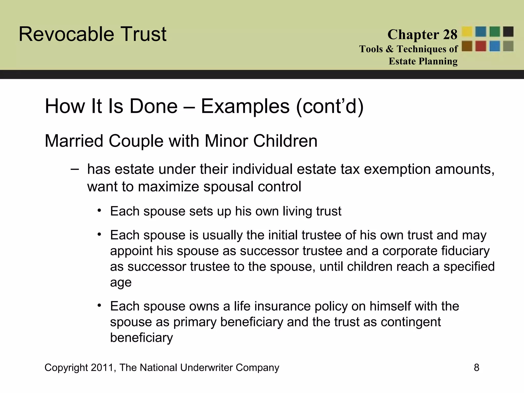 Revocable Trust Chapter 28
Tools & Techniques of
Estate Planning
Copyright 2011, The National Underwriter Company 8
Married Couple with Minor Children
– has estate under their individual estate tax exemption amounts,
want to maximize spousal control
• Each spouse sets up his own living trust
• Each spouse is usually the initial trustee of his own trust and may
appoint his spouse as successor trustee and a corporate fiduciary
as successor trustee to the spouse, until children reach a specified
age
• Each spouse owns a life insurance policy on himself with the
spouse as primary beneficiary and the trust as contingent
beneficiary
How It Is Done – Examples (cont’d)
 