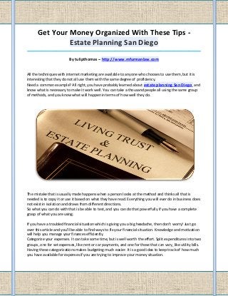 Get Your Money Organized With These Tips -
               Estate Planning San Diego
_____________________________________________________________________________________

                          By tulipthomas – http://www.mfurmanlaw.com


All the techniques with internet marketing are available to anyone who chooses to use them, but it is
interesting that they do not all use them with the same degree of proficiency.
Need a common example? All right, you have probably learned about estate planning San Diego and
know what is necessary to make it work well. You can take a thousand people all using the same group
of methods, and you know what will happen in terms of how well they do.




The mistake that is usually made happens when a person looks at the method and thinks all that is
needed is to copy it or use it based on what they have read. Everything you will ever do in business does
not exist in isolation and draws from different directions.
So what you can do with that is be able to test, and you can do that powerfully if you have a complete
grasp of what you are using.

If you have a troubled financial situation which is giving you a big headache, then don't worry! Just go
over this article and you'll be able to find ways to fix your financial situation. Knowledge and motivation
will help you manage your finances efficiently.
Categorize your expenses. It can take some time, but is well worth the effort. Split expenditures into two
groups, one for set expenses, like rent or car payments, and one for those that can vary, like utility bills.
Having these categorizations makes budgeting much easier. It is a good idea to keep track of how much
you have available for expenses if you are trying to improve your money situation.
 