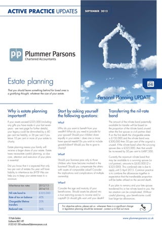 ACTIVE PRACTICE UPDATES                                                      SEPTEMBER 2012




Estate planning
That you should leave something behind for loved ones is
a gratifying thought, whatever the size of your estate.
                                                                                          Personal Planning UPDATE

Why is estate planning                           Start by asking yourself                             Transferring the nil-rate
important?                                       the following questions:                             band
If your assets exceed £325,000 (including        Who?                                                 The amount of the nil-rate band potentially
any gifts you have made in your last seven                                                            available for transfer will be based on
years - see next page for further details),      Who do you want to beneit from your                  the proportion of the nil-rate band unused
your legacy could be diminished by a 40          wealth? What do you need to provide for              when the irst spouse or civil partner died.
per cent tax liability, or 36 per cent if you    your spouse? Should your children share              If on the irst death the chargeable estate
leave 10 per cent or more of your estate to      equally in your estate – does one or more            is £150,000 and the nil-rate band was
charity.                                         have special needs? Do you wish to include           £300,000 then 50 per cent of the original is
                                                 grandchildren? Would you like to give to             unused. If the nil-rate band when the surviving
Estate planning means your family will           charity?                                             spouse dies is £325,000, then that would
receive a larger share of your estate. Estate                                                         be increased by 50 per cent to £487,500.
taxes necessitate careful planning, so due       What?
care, attention and execution of your plans                                                           Currently the maximum nil-rate band that
is essential.                                    Should your business pass only to those              may be available to a surviving spouse (or
                                                 children who have become involved in the             civil partner), amounts to £650,000 (2 x
Did you know that it is expected that only       business? Should you compensate the others           £325,000). This combined rate is due to
two per cent of estates this year will have      with assets of comparable value? Consider            apply until 5 April 2015. Common practice
liability to inheritance tax (IHT)? We can       the implications and complications of multiple       is to combine the allowances together in
help you to keep your estate taxes to a          ownership.                                           expectation that the transferable proportion
minimum.                                                                                              will be better utilised on the second death.
                                                 When?
 Inheritance tax rates              2012/13 -                                                         If you plan to remarry and your late spouse
                                    2014/15      Consider the age and maturity of your                transferred his or her nil-rate band to you, the
                                                 beneiciaries. Should assets be placed into           tax situation can be complicated. Without
 Nil rate band to                   £325,000
                                                 a trust restricting access to income and/or          careful planning, your beneiciaries could
 Rate of tax on balance             40%          capital? Or should gifts wait until your death?      lose large tax allowances.
 Chargeable lifetime                20%
 transfers
                                                     For objective advice, please ask us - whenever there is a signiicant change
 Reduced rate                       36%              in legislation planning should be reviewed - contact us to ind out more.



18 Hyde Gardens                                                                                                      www.plummer-parsons.co.uk
Eastbourne BN21 4PT
01323 431 200 eastbourne@plummer-parsons.co.uk
 