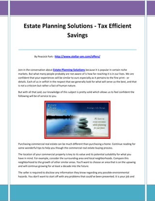 Estate Planning Solutions - Tax Efficient
                     Savings
____________________________________
               By Peacock Park - http://www.stellar-am.com/offers/



Join in the conversation about Estate Planning Solutions because it is popular in certain niche
markets. But what many people probably are not aware of is how far-reaching it is in our lives. We are
confident that your experiences will be similar to ours especially as it pertains to the fine print - or
details. Each of us in selfish in the respect that we generally look for what will serve us the best, and that
is not a criticism but rather a fact of human nature.

But with all that said, our knowledge of this subject is pretty solid which allows us to feel confident the
following will be of service to you.




Purchasing commercial real estate can be much different than purchasing a home. Continue reading for
some wonderful tips to help you though the commercial real estate buying process.

The location of your commercial property is key to its value and its potential suitability for what you
have in mind. For example, consider the surrounding area and local neighborhoods. Compare this
neighborhood to the growth of other similar areas. You'll want to choose an area that is on the upswing
and will continue growing for at least a decade into the future.

The seller is required to disclose any information they know regarding any possible environmental
hazards. You don't want to start off with any problems that could've been prevented. It is your job and
 