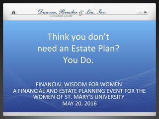 Think you don’t
need an Estate Plan?
You Do.
FINANCIAL WISDOM FOR WOMEN
A FINANCIAL AND ESTATE PLANNING EVENT FOR THE
WOMEN OF ST. MARY’S UNIVERSITY
MAY 20, 2016
 