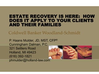 ESTATE RECOVERY IS HERE: HOW
DOES IT APPLY TO YOUR CLIENTS
AND THEIR FAMILIES
Coldwell Banker Woodland-Schmidt
P. Haans Mulder, JD, MST, CFP®
Cunningham Dalman, P.C.
321 Settlers Road
Holland, MI 49423
(616) 392-1821
phmulder@holland-law.com
 