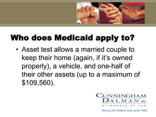 Who does Medicaid apply to?
 • Asset test allows a married couple to
   keep their home (again, if it’s owned
   properly), a vehicle, and one-half of
   their other assets (up to a maximum of
   $109,560).


                            Serving the Holland area since 1900
 