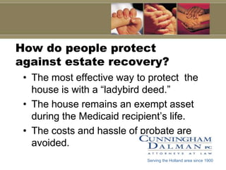 How do people protect
against estate recovery?
 • The most effective way to protect the
   house is with a “ladybird deed.”
 • The house remains an exempt asset
   during the Medicaid recipient’s life.
 • The costs and hassle of probate are
   avoided.
                            Serving the Holland area since 1900
 