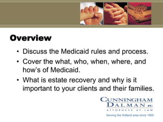 Overview
 • Discuss the Medicaid rules and process.
 • Cover the what, who, when, where, and
   how’s of Medicaid.
 • What is estate recovery and why is it
   important to your clients and their families.


                               Serving the Holland area since 1900
 