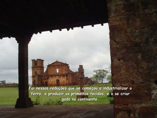 Foi nessas reduções que se começou a industrializar o ferro, a produzir os primeiros tecidos, e a se criar gado no continente. 