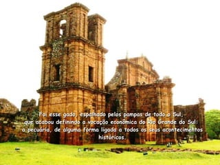 Foi esse gado, espalhado pelos pampas de todo o Sul,  que acabou definindo a vocação econômica do Rio Grande do Sul:  a pecuária, de alguma forma ligada a todos os seus acontecimentos históricos. 