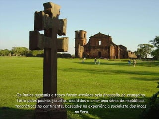 Os índios guaranis e tapes foram atraídos pela pregação do evangelho  feita pelos padres jesuítas, decididos a criar uma série de repúblicas  teocráticas no continente, baseados na experiência socialista dos incas,  no Peru. 