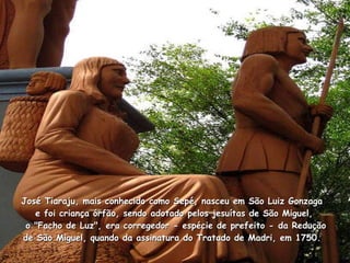 José Tiaraju, mais conhecido como Sepé, nasceu em São Luiz Gonzaga   e foi criança órfão, sendo adotado pelos jesuítas de São Miguel,   o "Facho de Luz", era corregedor - espécie de prefeito - da Redução de São Miguel, quando da assinatura do Tratado de Madri, em 1750.  